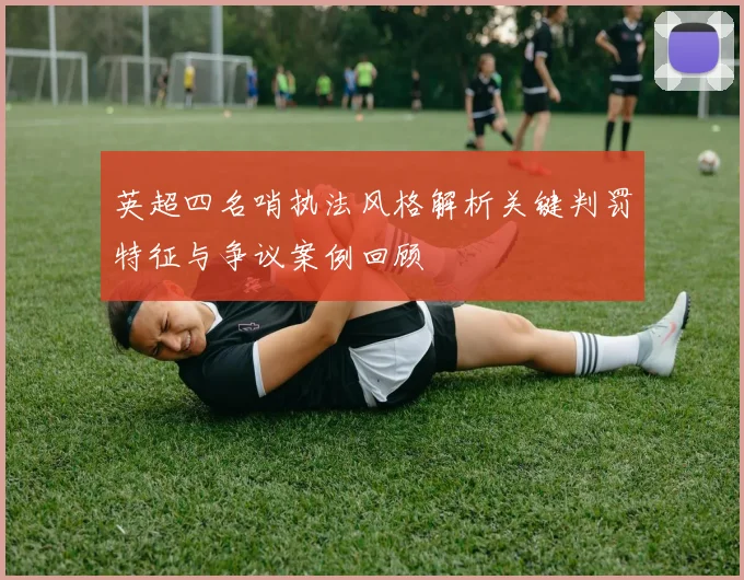 英超四名哨执法风格解析关键判罚特征与争议案例回顾
