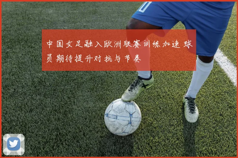 中国女足融入欧洲联赛训练加速 球员期待提升对抗与节奏