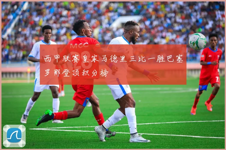 西甲联赛皇家马德里三比一胜巴塞罗那登顶积分榜