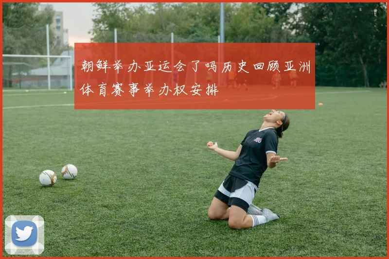 朝鲜举办亚运会了吗历史回顾亚洲体育赛事举办权安排