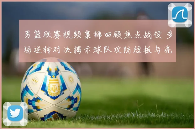 男篮联赛视频集锦回顾焦点战役 多场逆转对决揭示球队攻防短板与亮点