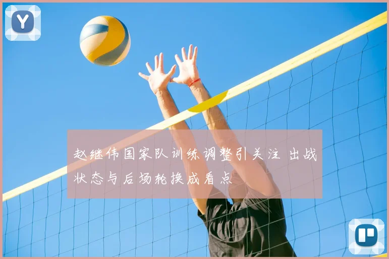 赵继伟国家队训练调整引关注 出战状态与后场轮换成看点