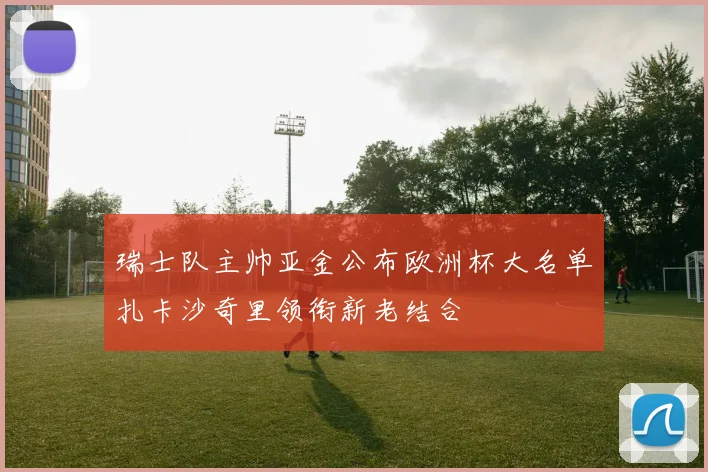 瑞士队主帅亚金公布欧洲杯大名单扎卡沙奇里领衔新老结合