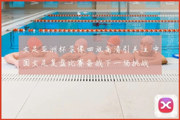 女足亚洲杯录像回放高清引关注 中国女足复盘比赛备战下一场挑战