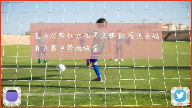 皇马对阵切尔西再交锋 欧冠焦点战看点集中锋线较量