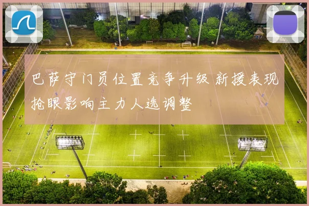 巴萨守门员位置竞争升级 新援表现抢眼影响主力人选调整