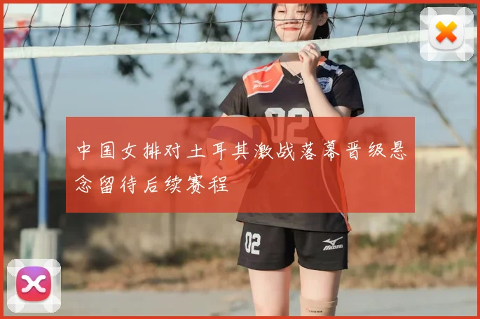 中国女排对土耳其激战落幕晋级悬念留待后续赛程