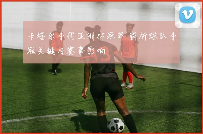 卡塔尔夺得亚洲杯冠军 解析球队夺冠关键与赛事影响