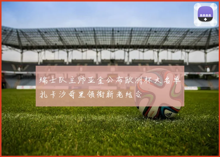 瑞士队主帅亚金公布欧洲杯大名单扎卡沙奇里领衔新老结合