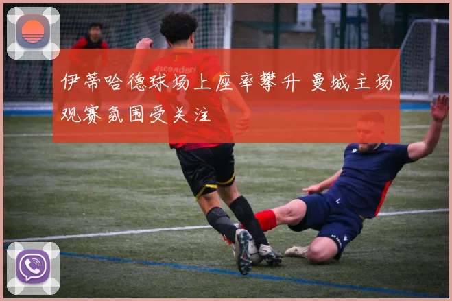 伊蒂哈德球场上座率攀升 曼城主场观赛氛围受关注