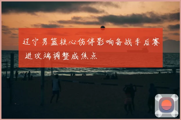 辽宁男篮核心伤停影响备战季后赛 进攻端调整成焦点