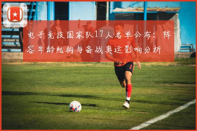 电子竞技国家队17人名单公布：阵容年龄结构与备战奥运影响分析