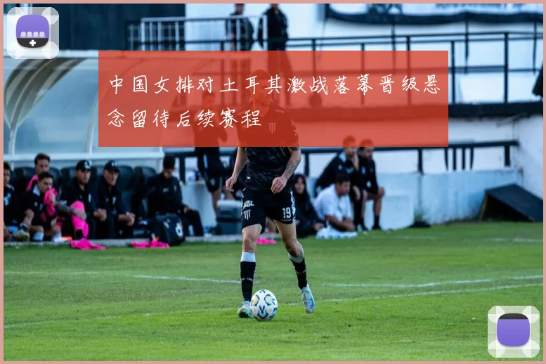 中国女排对土耳其激战落幕晋级悬念留待后续赛程