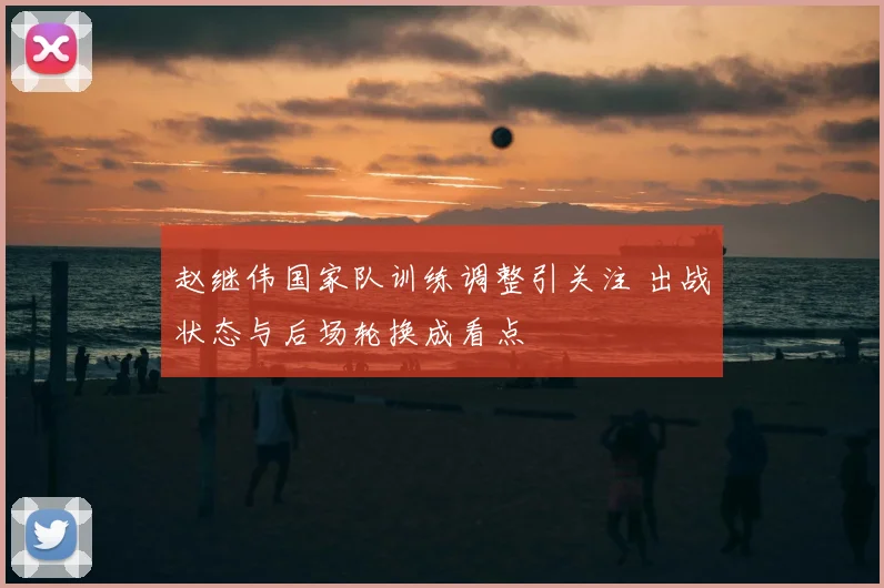 赵继伟国家队训练调整引关注 出战状态与后场轮换成看点