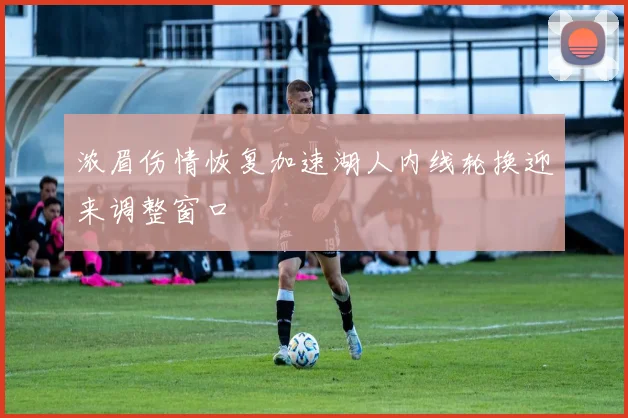 浓眉伤情恢复加速湖人内线轮换迎来调整窗口