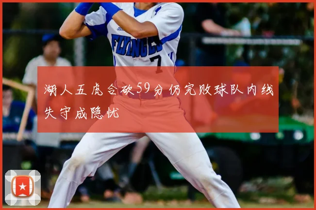 湖人五虎合砍59分仍完败球队内线失守成隐忧