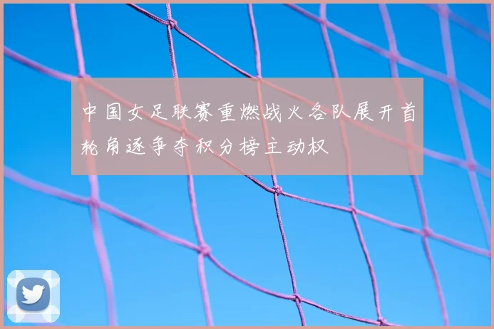 中国女足联赛重燃战火各队展开首轮角逐争夺积分榜主动权