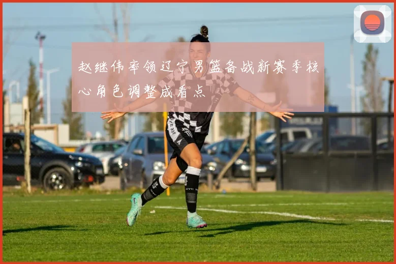 赵继伟率领辽宁男篮备战新赛季核心角色调整成看点