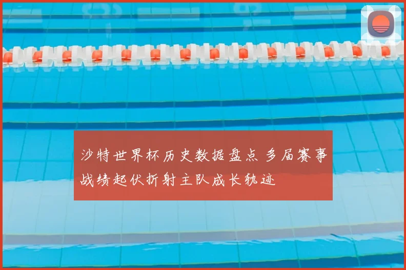 沙特世界杯历史数据盘点 多届赛事战绩起伏折射主队成长轨迹