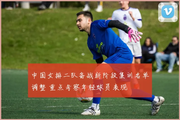 中国女排二队备战新阶段集训名单调整 重点考察年轻球员表现