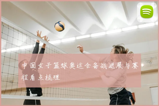 中国女子篮球奥运会备战进展与赛程看点梳理