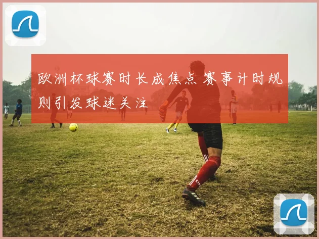 欧洲杯球赛时长成焦点 赛事计时规则引发球迷关注
