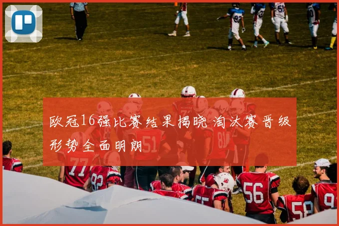 欧冠16强比赛结果揭晓 淘汰赛晋级形势全面明朗