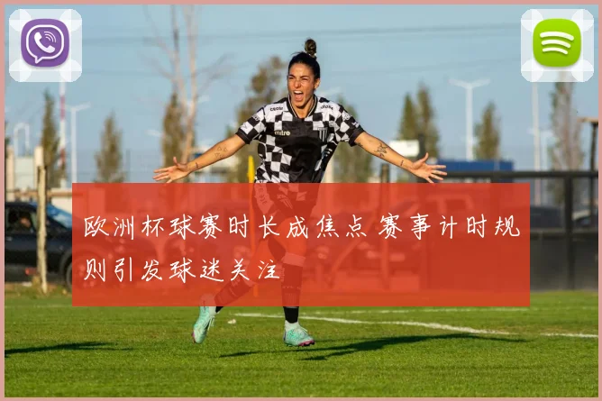欧洲杯球赛时长成焦点 赛事计时规则引发球迷关注