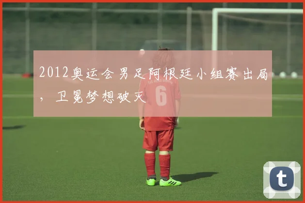 2012奥运会男足阿根廷小组赛出局，卫冕梦想破灭