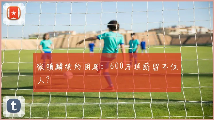 张镇麟续约困局：600万顶薪留不住人？
